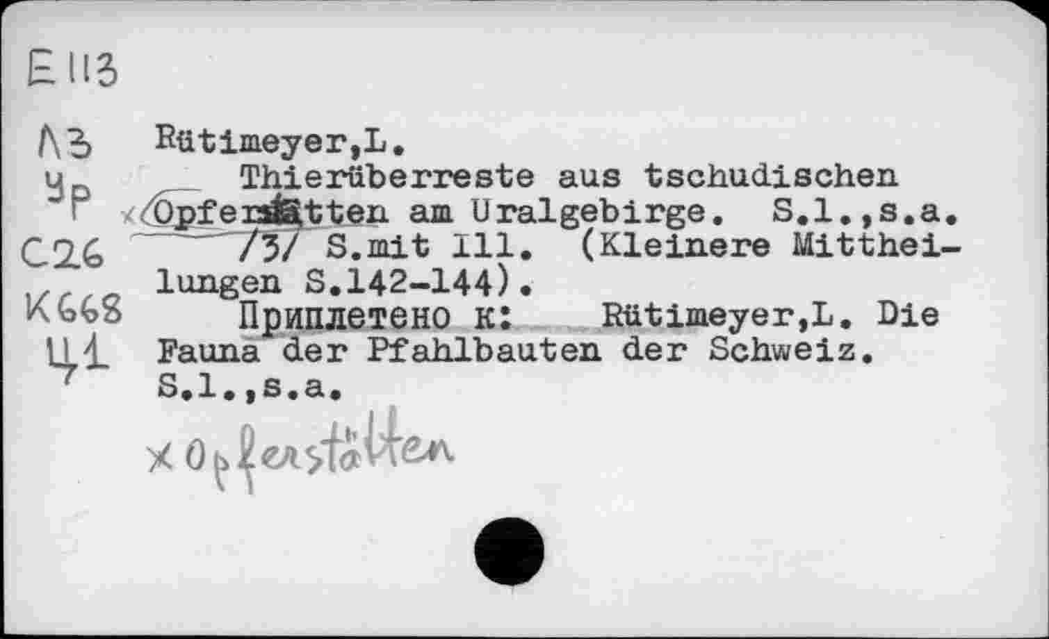 ﻿EUS
Ль Rütimeyer,L.
—-"757 S.mit 111. langen S.142-144)•
Приплетено к: Rütimeyer,L. Die
u , Thierüberreste aus tschadischen
< y<Žpfei3i3,tten am Uralgebirge. S.l.,s.a. C2.6	№>T S.mit 111. (Kleinere Mitthei-
KGG8	______ — -
1,1 \ Fauna^der Pfahlbauten der Schweiz
S.l.,s.a.
